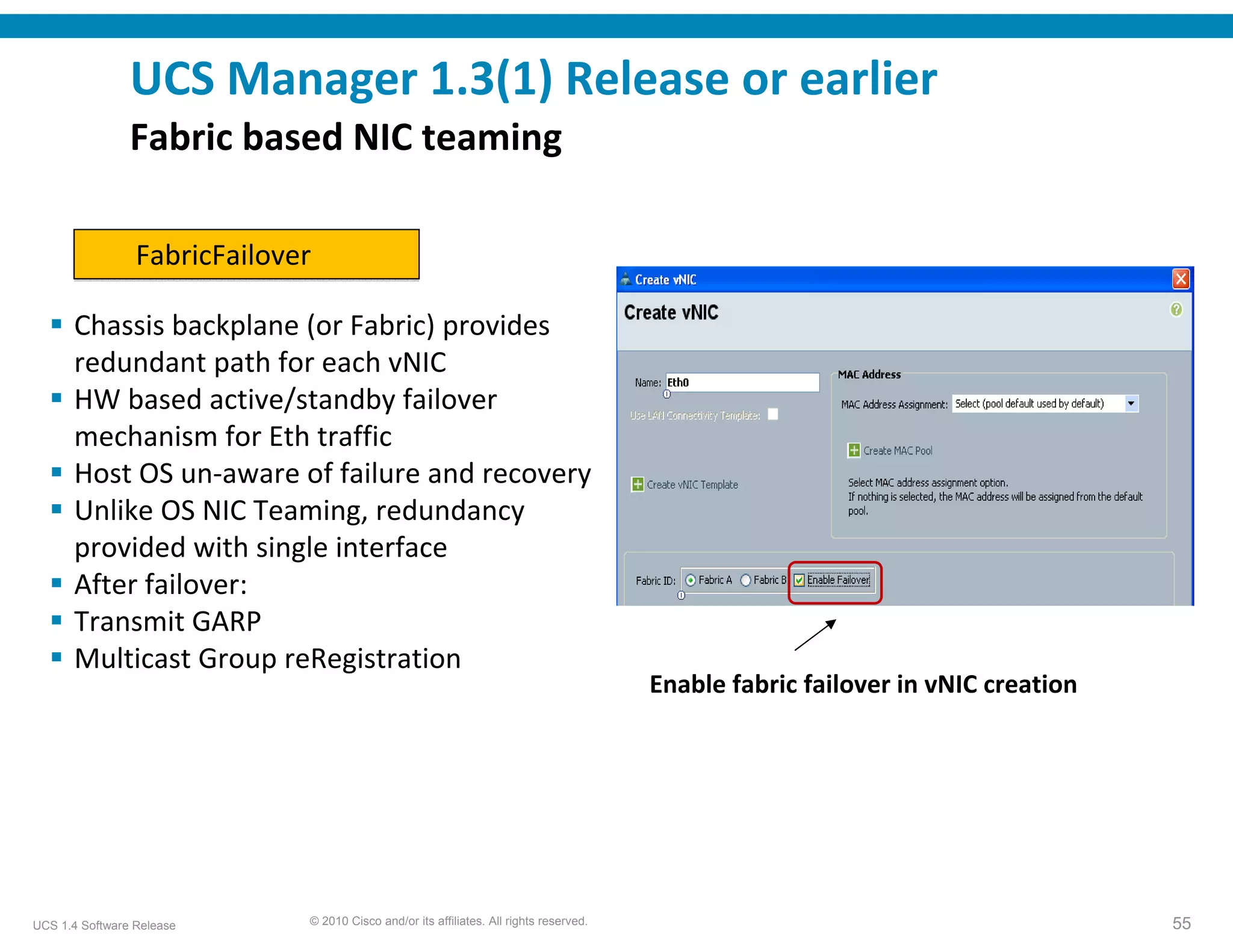 UCS Manager 1.3(1) Release or earlier
                Fabric based NIC teaming

                 FabricFailover

      Chassis backplane (or Fabric) provides 
      redundant path for each vNIC
      HW based active/standby failover 
      mechanism for Eth traffic
      Host OS un‐aware of failure and recovery
      Unlike OS NIC Teaming, redundancy 
      provided with single interface
      After failover:
      Transmit GARP
      Multicast Group reRegistration
                                                                                         Enable fabric failover in vNIC creation




UCS 1.4 Software Release      © 2010 Cisco and/or its affiliates. All rights reserved.                                             55
 