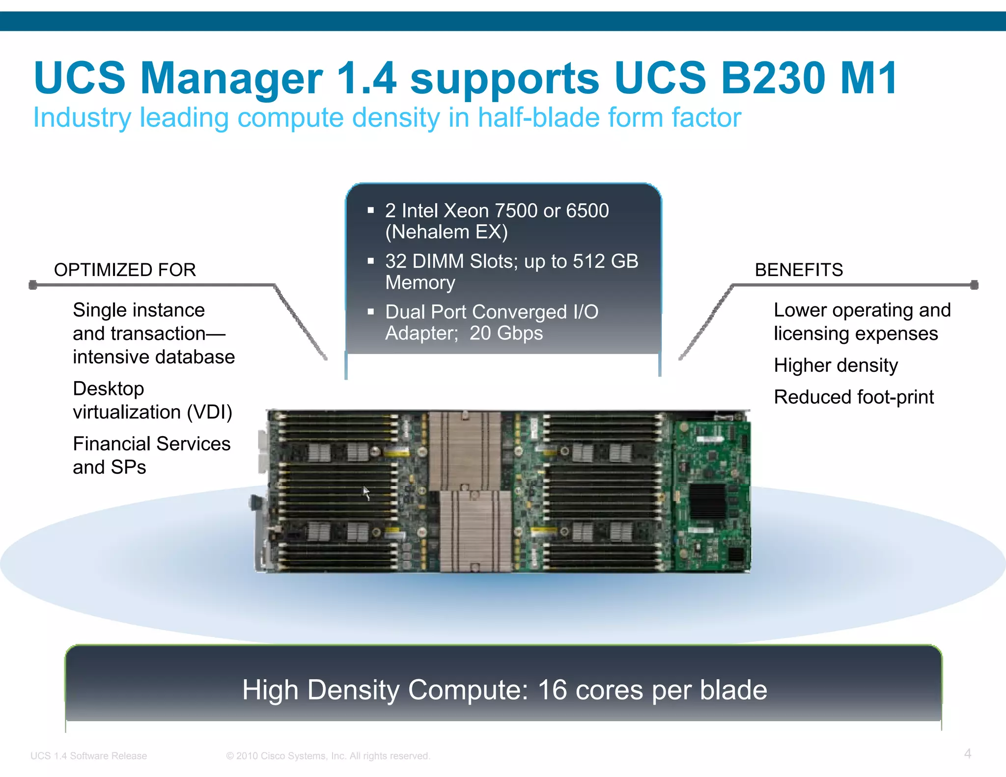 UCS Manager 1.4 supports UCS B230 M1
Industry leading compute density in half-blade form factor


                                                               2 Intel Xeon 7500 or 6500
                                                               (Nehalem EX)
    OPTIMIZED FOR                                              32 DIMM Slots; up to 512 GB   BENEFITS
                                                               Memory
        Single instance                                        Dual Port Converged I/O        Lower operating and
        and transaction—                                       Adapter; 20 Gbps               licensing expenses
        intensive database                                     Two Optional SSD               Higher density
        Desktop                                                                               Reduced foot-print
        virtualization (VDI)
        Financial Services
        and SPs




                               High Density Compute: 16 cores per blade

UCS 1.4 Software Release   © 2010 Cisco Systems, Inc. All rights reserved.                                          4
 