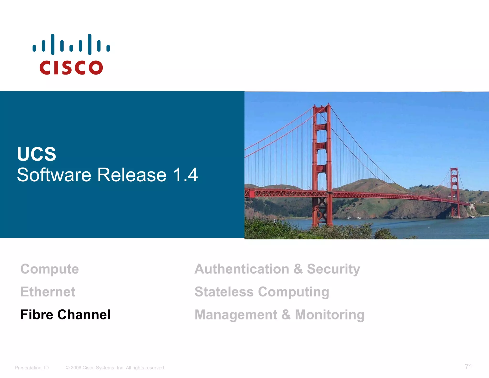 UCS
Software Release 1.4



  Compute                                                           Authentication & Security
  Ethernet                                                          Stateless Computing
  Fibre Channel                                                     Management & Monitoring


Presentation_ID   © 2006 Cisco Systems, Inc. All rights reserved.                               71
 