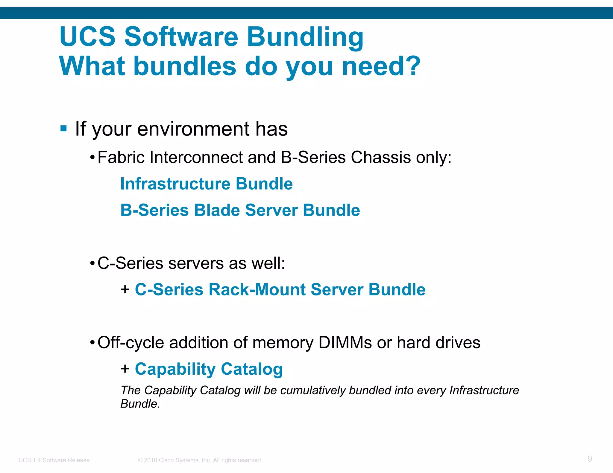 UCS Software Bundling
             What bundles do you need?

                  If your environment has
                       • Fabric Interconnect and B-Series Chassis only:
                           Infrastructure Bundle
                           B-Series Blade Server Bundle


                       • C-Series servers as well:
                           + C-Series Rack-Mount Server Bundle


                       • Off-cycle addition of memory DIMMs or hard drives
                           + Capability Catalog
                           The Capability Catalog will be cumulatively bundled into every Infrastructure
                           Bundle.



UCS 1.4 Software Release      © 2010 Cisco Systems, Inc. All rights reserved.                              9
 