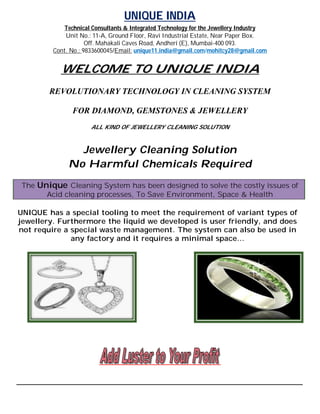 UNIQUE INDIA
               Technical Consultants & Integrated Technology for the Jewellery Industry
                Unit No.: 11-A, Ground Floor, Ravi Industrial Estate, Near Paper Box.
                        Off. Mahakali Caves Road, Andheri (E), Mumbai-400 093.
            Cont. No.: 9833600045/Email: unique11.india@gmail.com/mohitcy28@gmail.com


               WELCOME TO UNIQUE INDIA
           REVOLUTIONARY TECHNOLOGY IN CLEANING SYSTEM

                   FOR DIAMOND, GEMSTONES & JEWELLERY
                          ALL KIND OF JEWELLERY CLEANING SOLUTION



                    Jewellery Cleaning Solution
                  No Harmful Chemicals Required
 The Unique Cleaning System has been designed to solve the costly issues of
       Acid cleaning processes, To Save Environment, Space & Health

UNIQUE has a special tooling to meet the requirement of variant types of
jewellery. Furthermore the liquid we developed is user friendly, and does
not require a special waste management. The system can also be used in
              any factory and it requires a minimal space…




____________________________________________________________________________________________________
 
