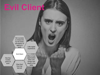Evil Client
Her success
is measured
by her boss/
perception of
agency’s
work Little digital
experience
Evil Client
She is most
appreciated
when she
brings new
ideas to the
table
Has few
trusted
peers at
work
Was fired
from her
last job
 