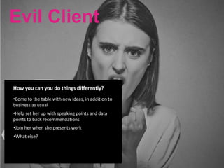 Evil Client
Her success
is measured
by her boss/
perception of
agency’s
work Little digital
experience
Evil Client
She is most
appreciated
when she
brings new
ideas to the
table
Has few
trusted
peers at
work
Was fired
from her
last job
How you can you do things differently?
•Come to the table with new ideas, in addition to
business as usual
•Help set her up with speaking points and data
points to back recommendations
•Join her when she presents work
•What else?
 