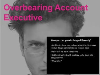 Overbearing Account
Executive
Busy,
stretched too
thin
Little
experience
working with
UX design
teamsOverbearing
Account
Executive
Spends a lot
of time with
the client
Direct approach
to communication
Compensation
is tied to client
satisfaction
How you can you do things differently?
•Ask him to share more about what the client says
(versus design solutions) on a regular basis
•Insist that he be in all reviews
•Get him involved with strategy so he buys into
design drivers
•What else?
 