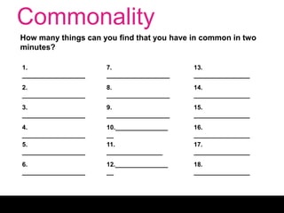 Commonality
How many things can you find that you have in common in two
minutes?
1.
__________________
2.
__________________
3.
__________________
4.
__________________
5.
__________________
6.
__________________
7.
__________________
8.
__________________
9.
__________________
10._______________
__
11.
________________
12._______________
__
13.
________________
14.
________________
15.
________________
16.
________________
17.
________________
18.
________________
 