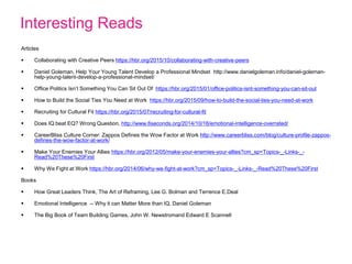 Interesting Reads
Articles
 Collaborating with Creative Peers https://hbr.org/2015/10/collaborating-with-creative-peers
 Daniel Goleman, Help Your Young Talent Develop a Professional Mindset http://www.danielgoleman.info/daniel-goleman-
help-young-talent-develop-a-professional-mindset/
 Office Politics Isn’t Something You Can Sit Out Of https://hbr.org/2015/01/office-politics-isnt-something-you-can-sit-out
 How to Build the Social Ties You Need at Work https://hbr.org/2015/09/how-to-build-the-social-ties-you-need-at-work
 Recruiting for Cultural Fit https://hbr.org/2015/07/recruiting-for-cultural-fit
 Does IQ beat EQ? Wrong Question. http://www.6seconds.org/2014/10/16/emotional-intelligence-overrated/
 CareerBliss Culture Corner: Zappos Defines the Wow Factor at Work http://www.careerbliss.com/blog/culture-profile-zappos-
defines-the-wow-factor-at-work/
 Make Your Enemies Your Allies https://hbr.org/2012/05/make-your-enemies-your-allies?cm_sp=Topics-_-Links-_-
Read%20These%20First
 Why We Fight at Work https://hbr.org/2014/06/why-we-fight-at-work?cm_sp=Topics-_-Links-_-Read%20These%20First
Books
 How Great Leaders Think, The Art of Reframing, Lee G. Bolman and Terrence E.Deal
 Emotional Intelligence -- Why it can Matter More than IQ, Daniel Goleman
 The Big Book of Team Building Games, John W. Newstromand Edward E Scannell
 