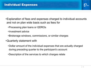 10Individual Expenses Explanation of fees and expenses charged to individual accounts and not on plan wide basis such as fees forProcessing plan loans or QDROsInvestment adviceBrokerage windows, commissions, or similar charges Quarterly statement with Dollar amount of the individual expenses that are actually charged during preceding quarter to the participant’s accountDescription of the services to which charges relate