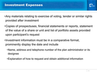 13Investment Expenses   Any materials relating to exercise of voting, tender or similar rights provided after investment Copies of prospectuses, financial statements or reports, statement of the value of a share or unit and list of portfolio assets provided upon participant’s requestInvestment information must be in a comparative format, prominently display the date and includeName, address and telephone number of the plan administrator or its designeeExplanation of how to request and obtain additional information