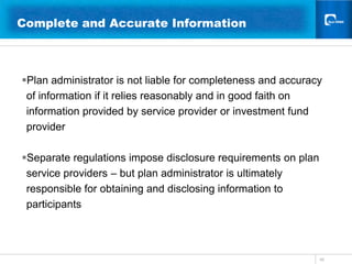 16Complete and Accurate Information 	  Plan administrator is not liable for completeness and accuracy of information if it relies reasonably and in good faith on information provided by service provider or investment fund providerSeparate regulations impose disclosure requirements on plan  service providers – but plan administrator is ultimately responsible for obtaining and disclosing information to participants	