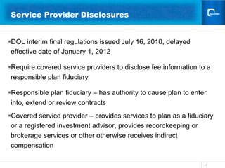 17Service Provider Disclosures 	  DOL interim final regulations issued July 16, 2010, delayed effective date of January 1, 2012Require covered service providers to disclose fee information to a responsible plan fiduciaryResponsible plan fiduciary – has authority to cause plan to enter into, extend or review contracts Covered service provider – provides services to plan as a fiduciary or a registered investment advisor, provides recordkeeping or brokerage services or other otherwise receives indirect compensation