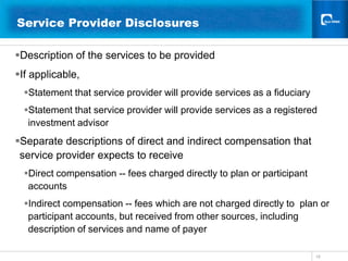 18Service Provider Disclosures 	  Description of the services to be providedIf applicable, Statement that service provider will provide services as a fiduciary Statement that service provider will provide services as a registered investment advisorSeparate descriptions of direct and indirect compensation that service provider expects to receiveDirect compensation -- fees charged directly to plan or participant  accountsIndirect compensation -- fees which are not charged directly to  plan or participant accounts, but received from other sources, including description of services and name of payer