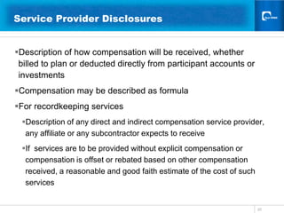 20Service Provider Disclosures 	  Description of how compensation will be received, whether billed to plan or deducted directly from participant accounts or investmentsCompensation may be described as formulaFor recordkeeping services Description of any direct and indirect compensation service provider, any affiliate or any subcontractor expects to receive If  services are to be provided without explicit compensation or compensation is offset or rebated based on other compensation received, a reasonable and good faith estimate of the cost of such services 