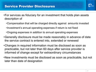 21Service Provider Disclosures 	  For services as fiduciary for an investment that holds plan assets description of Compensation that will be charged directly against  amounts investedInvestment’s annual operating expenses if return is not fixedOngoing expenses in addition to annual operating expensesGenerally disclosure must be made reasonably in advance of date the service contract is entered into, extended or renewedChanges in required information must be disclosed as soon as practicable, but not later than 60 days after service provider is informed of change except for extraordinary circumstancesNew investments must be disclosed as soon as practicable, but not later than date of designation 