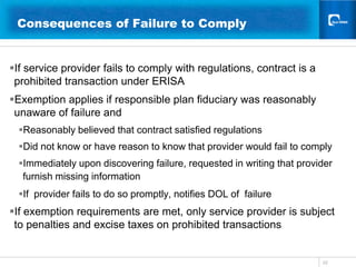 22Consequences of Failure to Comply 	  If service provider fails to comply with regulations, contract is a prohibited transaction under ERISAExemption applies if responsible plan fiduciary was reasonably unaware of failure and Reasonably believed that contract satisfied regulations  Did not know or have reason to know that provider would fail to comply Immediately upon discovering failure, requested in writing that provider furnish missing informationIf  provider fails to do so promptly, notifies DOL of  failureIf exemption requirements are met, only service provider is subject to penalties and excise taxes on prohibited transactions
