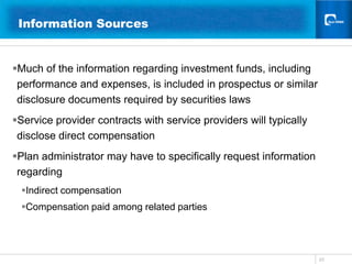 23Information Sources  		  Much of the information regarding investment funds, including performance and expenses, is included in prospectus or similar disclosure documents required by securities laws  Service provider contracts with service providers will typically disclose direct compensation  Plan administrator may have to specifically request information regardingIndirect compensation Compensation paid among related parties