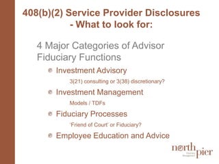 408(b)(2) Service Provider Disclosures - What to look for:4 Major Categories of Advisor Fiduciary FunctionsInvestment Advisory3(21) consulting or 3(38) discretionary?Investment Management 	Models / TDFsFiduciary Processes ‘Friend of Court’ or Fiduciary?Employee Education and Advice