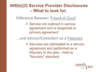 408(b)(2) Service Provider Disclosures - What to look for:Difference Between ‘Friend of Court’Service not outlined in service agreement and is tangential to primary agreement…and Advisor/Consultant as a FiduciaryServices are delineated in a service agreement and performed as a fiduciary to the plan - held to “fiduciary” standard