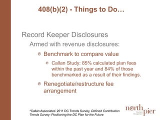 408(b)(2) - Things to Do…Record Keeper DisclosuresArmed with revenue disclosures:Benchmark to compare value Callan Study: 85% calculated plan fees within the past year and 84% of those benchmarked as a result of their findings.Renegotiate/restructure fee arrangement*Callan Associates’ 2011 DC Trends Survey, Defined Contribution Trends Survey: Positioning the DC Plan for the Future