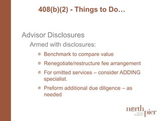 408(b)(2) - Things to Do…Advisor DisclosuresArmed with disclosures:Benchmark to compare value Renegotiate/restructure fee arrangementFor omitted services – consider ADDING specialist. Preform additional due diligence – as needed
