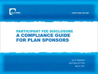 PARTICIPANT FEE DISCLOSUREA COMPLIANCE GUIDE FOR PLAN SPONSORS Ian S. KopelmanDLA Piper LLP (US)May 5, 2011