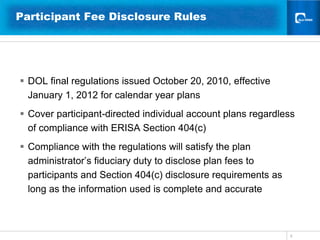 5Participant Fee Disclosure Rules DOL final regulations issued October 20, 2010, effective  January 1, 2012 for calendar year plansCover participant-directed individual account plans regardless of compliance with ERISA Section 404(c)Compliance with the regulations will satisfy the plan administrator’s fiduciary duty to disclose plan fees to participants and Section 404(c) disclosure requirements as long as the information used is complete and accurate