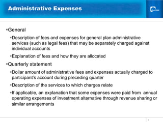 9Administrative Expenses General Description of fees and expenses for general plan administrative services (such as legal fees) that may be separately charged against individual accountsExplanation of fees and how they are allocated   Quarterly statement  Dollar amount of administrative fees and expenses actually charged to participant’s account during preceding quarter Description of the services to which charges relateIf applicable, an explanation that some expenses were paid from  annual operating expenses of investment alternative through revenue sharing or similar arrangements