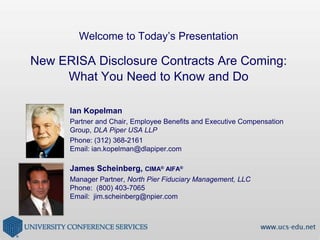 Welcome to Today’s PresentationNew ERISA Disclosure Contracts Are Coming: What You Need to Know and Do Ian Kopelman Partner and Chair, Employee Benefits and Executive Compensation Group, DLA Piper USA LLP   Phone: (312) 368-2161 Email: ian.kopelman@dlapiper.com James Scheinberg, CIMA® AIFA® Manager Partner, North Pier Fiduciary Management, LLC Phone:  (800) 403-7065 Email:  jim.scheinberg@npier.com 