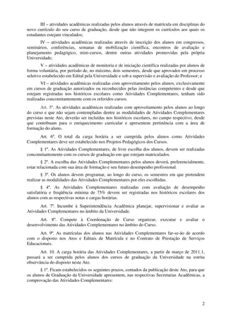 III – atividades acadêmicas realizadas pelos alunos através de matrícula em disciplinas do
novo currículo do seu curso de graduação, desde que não integrem os currículos aos quais os
estudantes estejam vinculados;
       IV – atividades acadêmicas realizadas através de inscrição dos alunos em congressos,
seminários, conferências, semanas de mobilização científica, encontros de avaliação e
planejamento pedagógico, mini-cursos, dentre outras atividades promovidas pela própria
Universidade;
        V – atividades acadêmicas de monitoria e de iniciação científica realizadas por alunos de
forma voluntária, por período de, no máximo, dois semestres, desde que aprovados em processo
seletivo estabelecido em Edital pela Universidade e sob a supervisão e avaliação do Professor; e
        VI – atividades acadêmicas realizadas com aproveitamento pelos alunos, exclusivamente
em cursos de graduação autorizados ou reconhecidos pelas instâncias competentes e desde que
estejam registradas nos históricos escolares como Atividades Complementares, tenham sido
realizadas concomitantemente com os referidos cursos.
        Art. 5º. As atividades acadêmicas realizadas com aproveitamento pelos alunos ao longo
do curso e que não sejam contempladas dentre as modalidades de Atividades Complementares
previstas neste Ato, deverão ser incluídas nos históricos escolares, no campo respectivo, desde
que contribuam para o enriquecimento curricular e apresentem pertinência com a área de
formação do aluno.
      Art. 6º. O total da carga horária a ser cumprida pelos alunos como Atividades
Complementares deve ser estabelecido nos Projetos Pedagógicos dos Cursos.
      § 1º. As Atividades Complementares, de livre escolha dos alunos, devem ser realizadas
concomitantemente com os cursos de graduação em que estejam matriculados.
        § 2º. A escolha das Atividades Complementares pelos alunos deverá, preferencialmente,
estar relacionada com sua área de formação e seu futuro desempenho profissional.
        § 3º. Os alunos devem programar, ao longo do curso, os semestres em que pretendem
realizar as modalidades das Atividades Complementares por eles escolhidas.
        § 4º. As Atividades Complementares realizadas com avaliação de desempenho
satisfatória e freqüência mínima de 75% devem ser registradas nos históricos escolares dos
alunos com as respectivas notas e cargas horárias.
       Art. 7º. Incumbe à Superintendência Acadêmica planejar, supervisionar e avaliar as
Atividades Complementares no âmbito da Universidade.
      Art. 8º. Compete à Coordenação de Curso organizar, executar e avaliar o
desenvolvimento das Atividades Complementares no âmbito do Curso.
      Art. 9º. As matrículas dos alunos nas Atividades Complementares far-se-ão de acordo
com o disposto nos Atos e Editais de Matrícula e no Contrato de Prestação de Serviços
Educacionais.
       Art. 10. A carga horária das Atividades Complementares, a partir de março de 2011.1,
passará a ser cumprida pelos alunos dos cursos de graduação da Universidade na estrita
observância do disposto neste Ato.
       § 1º. Ficam estabelecidos os seguintes prazos, contados da publicação deste Ato, para que
os alunos de Graduação da Universidade apresentem, nas respectivas Secretarias Acadêmicas, a
comprovação das Atividades Complementares:




                                                                                               2
 