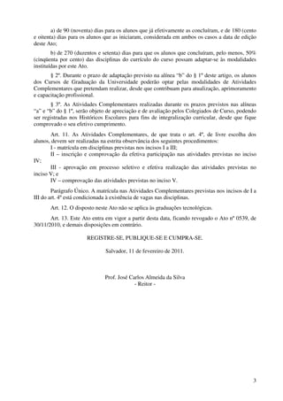 a) de 90 (noventa) dias para os alunos que já efetivamente as concluíram, e de 180 (cento
e oitenta) dias para os alunos que as iniciaram, considerada em ambos os casos a data de edição
deste Ato;
        b) de 270 (duzentos e setenta) dias para que os alunos que concluíram, pelo menos, 50%
(cinqüenta por cento) das disciplinas do currículo do curso possam adaptar-se às modalidades
instituídas por este Ato.
       § 2º. Durante o prazo de adaptação previsto na alínea “b” do § 1º deste artigo, os alunos
dos Cursos de Graduação da Universidade poderão optar pelas modalidades de Atividades
Complementares que pretendam realizar, desde que contribuam para atualização, aprimoramento
e capacitação profissional.
        § 3º. As Atividades Complementares realizadas durante os prazos previstos nas alíneas
“a” e “b” do § 1º, serão objeto de apreciação e de avaliação pelos Colegiados de Curso, podendo
ser registradas nos Históricos Escolares para fins de integralização curricular, desde que fique
comprovado o seu efetivo cumprimento.
       Art. 11. As Atividades Complementares, de que trata o art. 4º, de livre escolha dos
alunos, devem ser realizadas na estrita observância dos seguintes procedimentos:
       I - matrícula em disciplinas previstas nos incisos I a III;
       II – inscrição e comprovação da efetiva participação nas atividades previstas no inciso
IV;
       III - aprovação em processo seletivo e efetiva realização das atividades previstas no
inciso V; e
       IV – comprovação das atividades previstas no inciso V.
        Parágrafo Único. A matrícula nas Atividades Complementares previstas nos incisos de I a
III do art. 4º está condicionada à existência de vagas nas disciplinas.
       Art. 12. O disposto neste Ato não se aplica às graduações tecnológicas.
       Art. 13. Este Ato entra em vigor a partir desta data, ficando revogado o Ato nº 0539, de
30/11/2010, e demais disposições em contrário.

                       REGISTRE-SE, PUBLIQUE-SE E CUMPRA-SE.

                               Salvador, 11 de fevereiro de 2011.



                               Prof. José Carlos Almeida da Silva
                                            - Reitor -




                                                                                               3
 