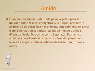 É um polissacarídeo, sintetizado pelos vegetais para ser utilizado como reserva energética. Sua função, portanto, é análoga ao do glicogênio nos animais. Especialmente no Brasil e em algumas outras poucas regiões do mundo o amido difere da fécula. De acordo com a Legislação Brasileira o amido é a porção extraída da parte aérea das plantas e a fécula é a fração amilácea retirada de tubérculos, rizoma e raízes.  Amido Prof. Andretty Coimbra 