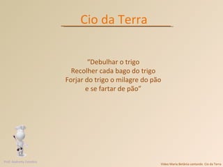 Vídeo Maria Betânia cantando  Cio da Terra Cio da Terra “ Debulhar o trigo Recolher cada bago do trigo Forjar do trigo o milagre do pão e se fartar de pão” Prof. Andretty Coimbra 