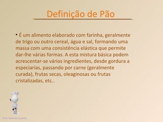 Definição de Pão É um alimento elaborado com farinha, geralmente de trigo ou outro cereal, água e sal, formando uma massa com uma consistência elástica que permite dar-lhe várias formas. A esta mistura básica podem acrescentar-se vários ingredientes, desde gordura a especiarias, passando por carne (geralmente curada), frutas secas, oleaginosas ou frutas cristalizadas, etc.. Prof. Andretty Coimbra 
