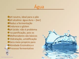 Água pH neutro, ideal para o pão pH alcalino: água dura – [ker] Reduz a fermentação Endurece o glúten pH ácido: não é problema na panificação, pois os Melhoradores são básicos Hidratação, umidificação Gera meio propício para  Atividade Enzimática e Processo fermentativo  Prof. Andretty Coimbra 