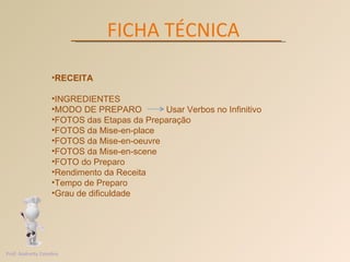 FICHA TÉCNICA RECEITA INGREDIENTES MODO DE PREPARO  Usar Verbos no Infinitivo FOTOS das Etapas da Preparação FOTOS da Mise-en-place FOTOS da Mise-en-oeuvre FOTOS da Mise-en-scene  FOTO do Preparo Rendimento da Receita Tempo de Preparo Grau de dificuldade  Prof. Andretty Coimbra 