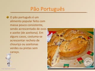 Pão Português O pão português é um alimento popular feito com massa pouco consistente, sendo acrescentado de ovos e azeite (de azeitona). Em alguns casos, costuma-se acrescentar recheio de chouriço ou azeitonas verdes ou pretas sem caroço. Prof. Andretty Coimbra 