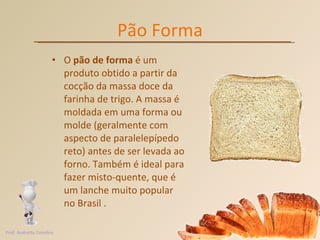 Pão Forma O  pão de forma  é um produto obtido a partir da cocção da massa doce da farinha de trigo. A massa é moldada em uma forma ou molde (geralmente com aspecto de paralelepípedo reto) antes de ser levada ao forno. Também é ideal para fazer misto-quente, que é um lanche muito popular no Brasil . Prof. Andretty Coimbra 