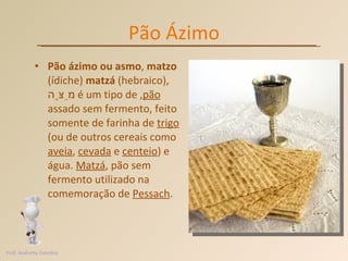 Pão Ázimo Pão ázimo ou asmo ,  matzo  (ídiche)  matzá  (hebraico),  מַצָּה , é um tipo de  pão  assado sem fermento, feito somente de farinha de  trigo  (ou de outros cereais como  aveia ,  cevada  e  centeio ) e água.  Matzá , pão sem fermento utilizado na comemoração de  Pessach . Prof. Andretty Coimbra 