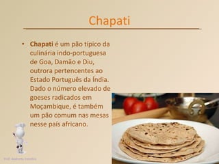 Chapati Chapati  é um pão típico da culinária indo-portuguesa de Goa, Damão e Diu, outrora pertencentes ao Estado Português da Índia. Dado o número elevado de goeses radicados em Moçambique, é também um pão comum nas mesas nesse país africano.  Prof. Andretty Coimbra 