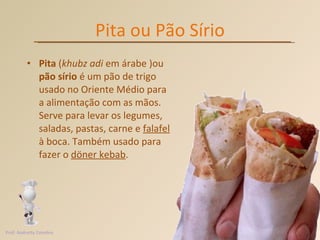 Pita ou Pão Sírio Pita  ( khubz adi  em árabe )ou  pão sírio  é um pão de trigo usado no Oriente Médio para a alimentação com as mãos. Serve para levar os legumes, saladas, pastas, carne e  falafel  à boca. Também usado para fazer o  döner kebab .  Prof. Andretty Coimbra 