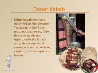 Döner Kebab Döner kebab  (em  turco :  döner kebap , literalmente "espeto giratório") é um prato nacional turco, feito de carne assada num espeto vertical e fatiada antes de ser servida. A carne pode ser de cordeiro, carneiro, bovina, caprina ou frango.  Prof. Andretty Coimbra 