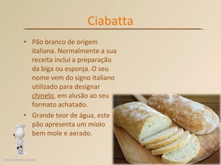Ciabatta Pão branco de origem italiana. Normalmente a sua receita inclui a preparação da biga ou esponja. O seu nome vem do signo italiano utilizado para designar  chinelo , em alusão ao seu formato achatado.  Grande teor de água, este pão apresenta um miolo bem mole e aerado. Prof. Andretty Coimbra 