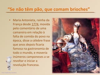“ Se não têm pão, que comam brioches”  Maria Antonieta, rainha da França desde  1774 , movida pelo comentário de uma camareira em relação à falta de comida do povo na época, disse a célebre frase que anos depois ficaria famosa na gastronomia de todo o mundo, e moveria inúmeros camponeses a se revoltar e iniciar a revolução francesa.  Prof. Andretty Coimbra 