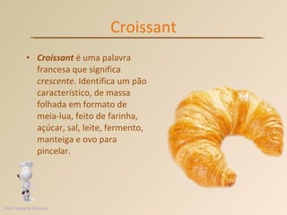 Croissant Croissant  é uma palavra francesa que significa  crescente . Identifica um pão característico, de massa folhada em formato de meia-lua, feito de farinha, açúcar, sal, leite, fermento, manteiga e ovo para pincelar.  Prof. Andretty Coimbra 