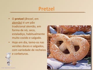 Pretzel O  pretzel  ( Brezel , em  alemão ) é um pão tradicional alemão, em forma de nó, seco, estaladiço, habitualmente muito cozido e salgado. Hoje em dia, temo-os nas versões doces e salgados, com variedade de recheios e corbeturas.   Prof. Andretty Coimbra 
