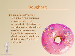 Doughnut É uma massa frita (bem sequinha) e muito populara em vários países e é preparada de várias formas, saborizando-os  cobrindo-os e recheiando-os com o ingrediente doce desejado.  Geralmente encontado em dois formatos: Toroidal ou Esferoidal. Prof. Andretty Coimbra 