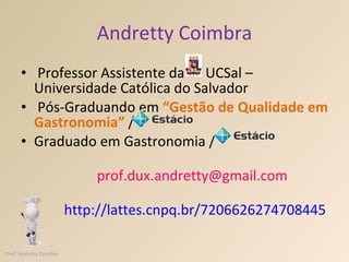 Andretty Coimbra Professor Assistente da  UCSal – Universidade Católica do Salvador  Pós-Graduando em  “Gestão de Qualidade em Gastronomia”   / Graduado em Gastronomia /   [email_address]   http://lattes.cnpq.br/7206626274708445     Prof. Andretty Coimbra 