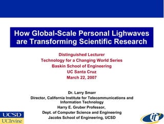 How Global-Scale Personal Lighwaves are Transforming Scientific Research Distinguished Lecturer Technology for a Changing World Series Baskin School of Engineering UC Santa Cruz March 22, 2007 Dr. Larry Smarr Director, California Institute for Telecommunications and Information Technology Harry E. Gruber Professor,  Dept. of Computer Science and Engineering Jacobs School of Engineering, UCSD 