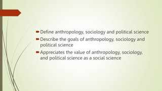 Define anthropology, sociology and political science
Describe the goals of anthropology, sociology and
political science
Appreciates the value of anthropology, sociology,
and political science as a social science
 