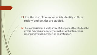  It is the discipline under which identity, culture,
society, and politics are studied.
 Are comprised of a wide array of disciplines that studies the
overall function of a society as well as with interactions
among individual members of an institution.
 