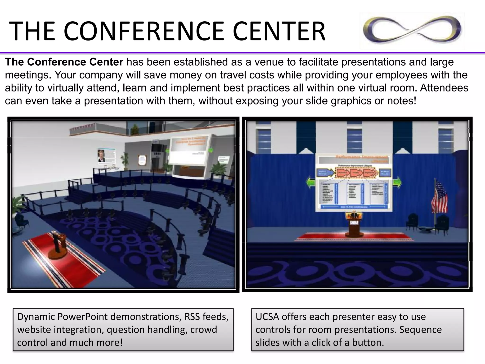 THE CONFERENCE CENTER
The Conference Center has been established as a venue to facilitate presentations and large
meetings. Your company will save money on travel costs while providing your employees with the
ability to virtually attend, learn and implement best practices all within one virtual room. Attendees
can even take a presentation with them, without exposing your slide graphics or notes!




  Dynamic PowerPoint demonstrations, RSS feeds,        UCSA offers each presenter easy to use 
  website integration, question handling, crowd        controls for room presentations. Sequence 
  control and much more!                               slides with a click of a button.
 